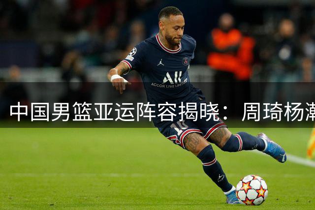 中国男篮亚运阵容揭晓：周琦杨瀚森缺席 年轻球员担重任