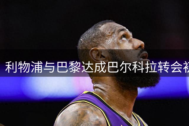 利物浦与巴黎达成巴尔科拉转会初步协议 转会费达1.2亿英镑