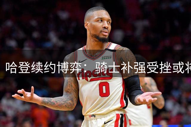 哈登续约博弈：骑士补强受挫或将面临薪资补偿